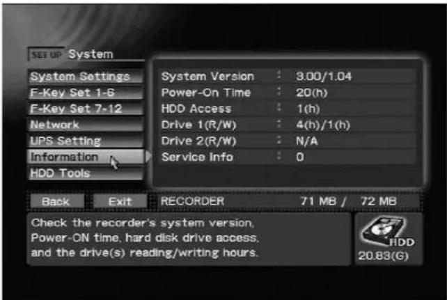SET UP System System Settings F-Key Set 1-6 F-Key Set 7-12 Network UPS Setting Information HDD Tools System Version : 3.00/1.04 Power-On Time : 20(h) HDD Access : 1(h) Drive 1(R/W) : 4(h)/1(h) Drive 2(R/W) : N/A Service Info : 0 Back Exit RECORDER 71 MB / 72 MB Check the recorder's system version, Power-ON time, hard disk drive access, and the drive(s) reading/writing hours. HDD 20.83(G)
