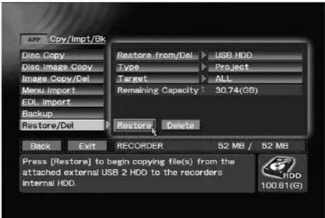 APP Cpy/Impt/Bk Disc Copy Disc Image Copy Image Copy/Del Menu Import EDL Import Backup Restore/Del Restore from/Del ▶ USB HDD Type ▶ Project Target ▶ ALL Remaining Capacity : 30.74(GB) Restore ▶ Delete Back Exit RECORDER 52 MB / 52 MB Press [Restore] to begin copying file(s) from the attached external USB 2 HDD to the recorders Internal HDD. 100.81(G)