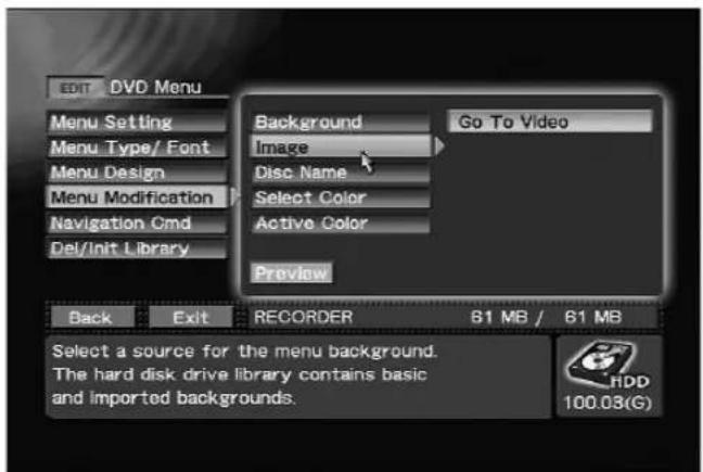 EDIT DVD Menu Menu Setting Menu Type/ Font Menu Design Menu Modification Navigation Cmd Del/Init Library Background Go To Video Image Disc Name Select Color Active Color Preview Back Exit RECORDER B1 MB / 61 MB Select a source for the menu background. The hard disk drive library contains basic and imported backgrounds. HDD 100.03(G)
