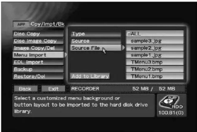 APP Cpy/Impt/Bk Disc Copy Disc Image Copy Image Copy/Del Menu Import EDL Import Backup Restore/Del Type Source Source File ALL sample3.jpg sample2.jpg sample1.jpg TMenu3.bmp TMenu2.bmp TMenu1.bmp Add to Library Back Exit RECORDER 52 MB / 52 MB Select a customized menu background or button layout to be imported to the hard disk drive library. 100.81(G)
