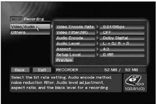 SET UP Recording Video/Audio Others Video Encode Rate 9.644Mbps Video Filter(NR) OFF Audio Encode Dolby Digital Audio Level L: +0/ R: +0 Aspect 4:3 Setup Level 0 IRE Preview Back Exit RECORDER 52 MB / 52 MB Select the bit rate setting, Audio encode method, noise reduction filter, Audio level adjustment. aspect ratio, and the black level for a recording. HDD 100.81(G)