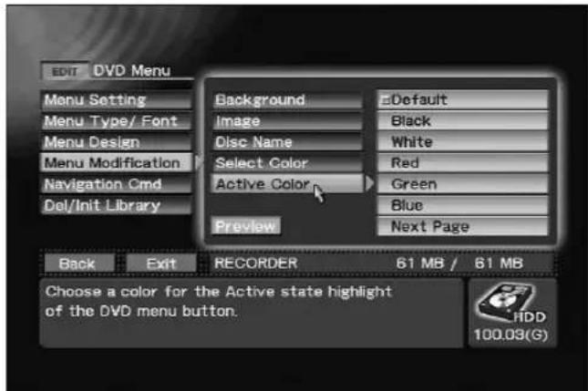 EDIT DVD Menu Menu Setting Menu Type/ Font Menu Design Menu Modification Navigation Cmd Del/Init Library Background Image Disc Name Select Color Active Color Preview Default Black White Red Green Blue Next Page Back Exit RECORDER 61 MB / 61 MB Choose a color for the Active state highlight of the DVD menu button. HDD 100.03(G)