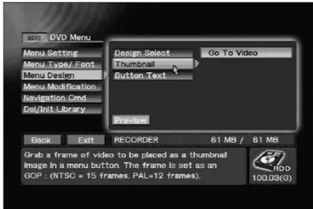 EDIT DVD Menu Menu Setting Menu Type/ Font Menu Design Menu Modification Navigation Cmd Del/Init Library Design Select Thumbnail Button Text Go To Video Preview Back Exit RECORDER 61 MB / 61 MB Grab a frame of video to be placed as a thumbnail image in a menu button. The frame is set as an GOP : (NTSC = 15 frames, PAL=12 frames). HDD 100.03(G)
