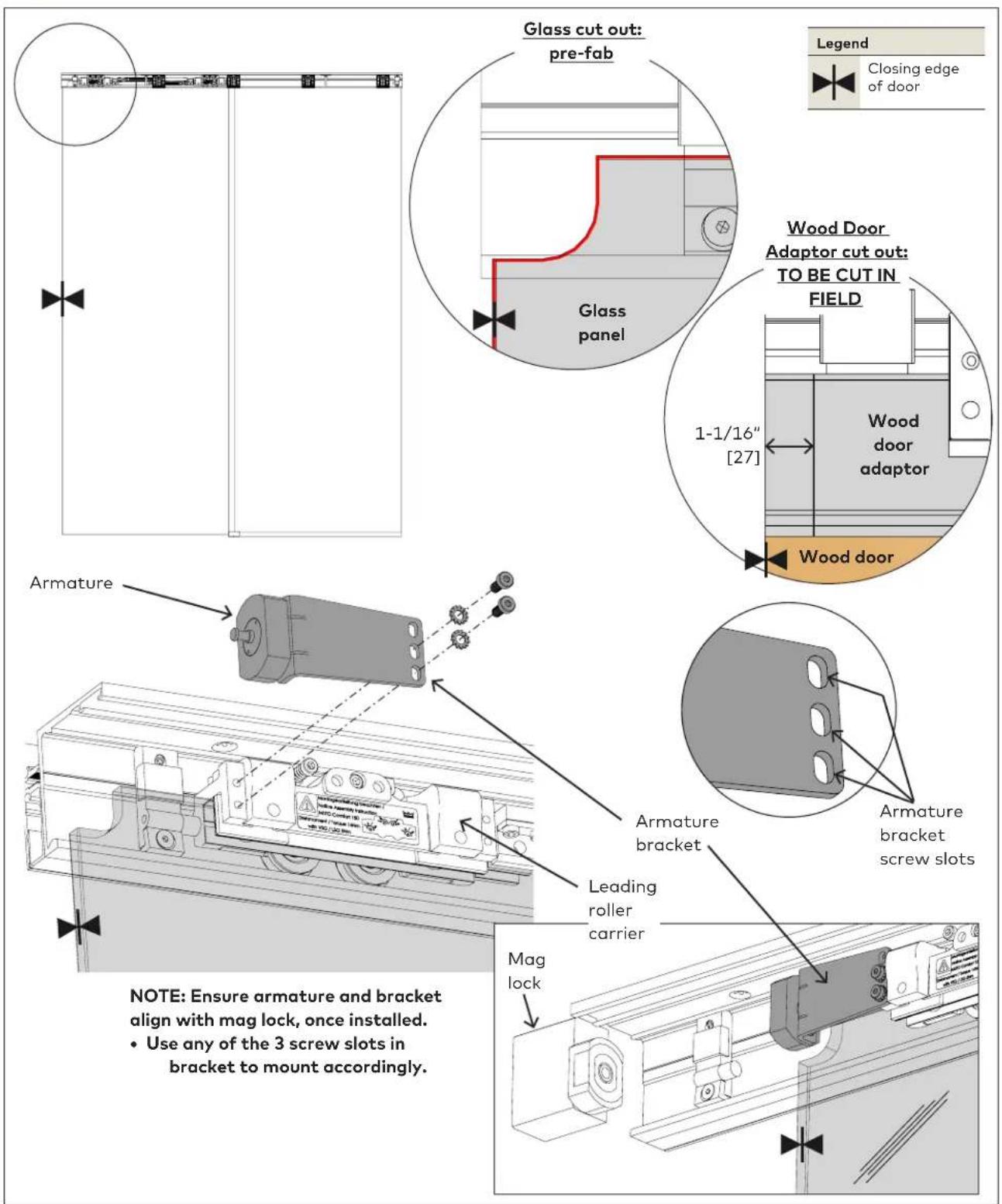 Glass cut out: pre-fab Glass panel Wood Door Adaptor cut out: TO BE CUT IN FIELD 1-1/16" [27] Wood door adaptor Wood door Armature Armature bracket Leading roller carrier Armature bracket screw slots NOTE: Ensure armature and bracket align with mag lock, once installed. • Use any of the 3 screw slots in bracket to mount accordingly. Mag lock