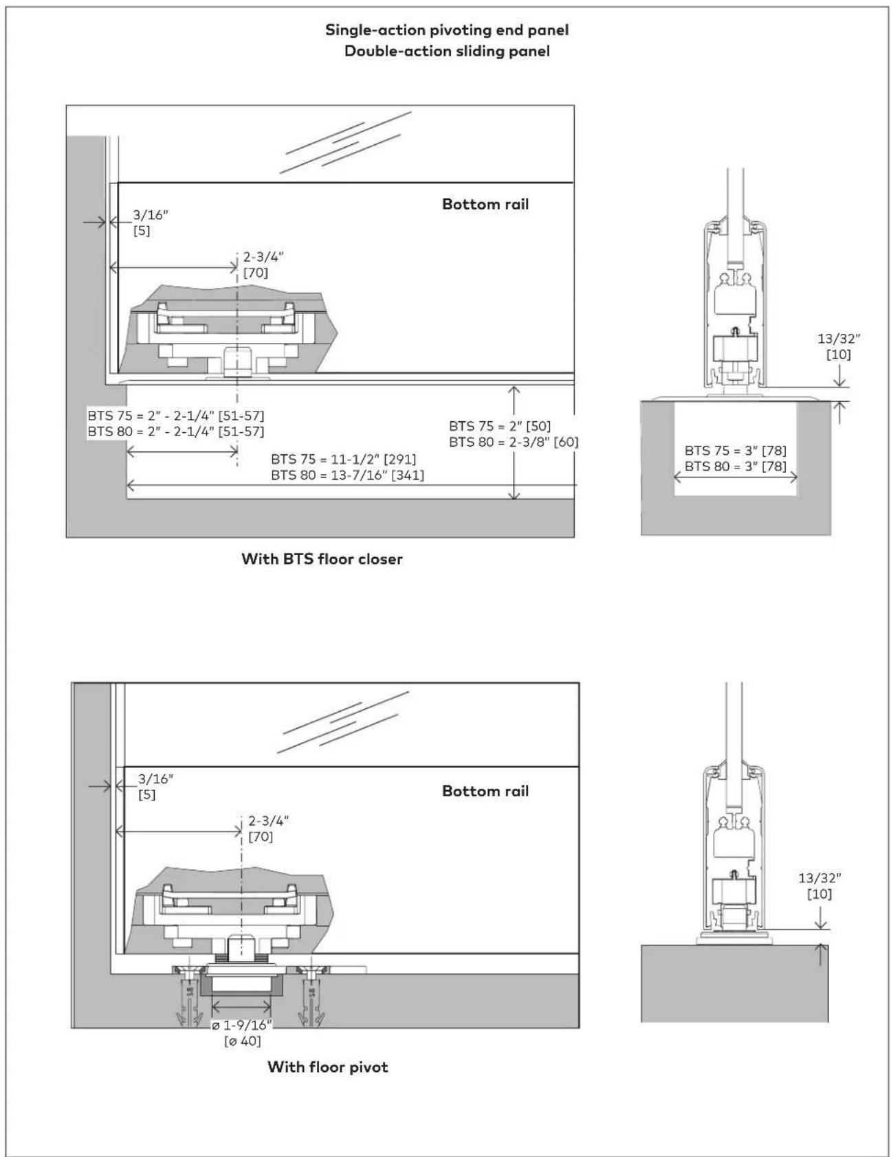 Single-action pivoting end panel Double-action sliding panel 3/16" [5] Bottom rail 2-3/4" [70] BTS 75 = 2" - 2-1/4" [51-57] BTS 80 = 2" - 2-1/4" [51-57] BTS 75 = 2" [50] BTS 80 = 2-3/8" [60] BTS 75 = 11-1/2" [291] BTS 80 = 13-7/16" [341] With BTS floor closer 13/32" [10] BTS 75 = 3" [78] BTS 80 = 3" [78] 3/16" [5] Bottom rail 2-3/4" [70] Ø 1-9/16" [Ø 40] With floor pivot 13/32" [10]