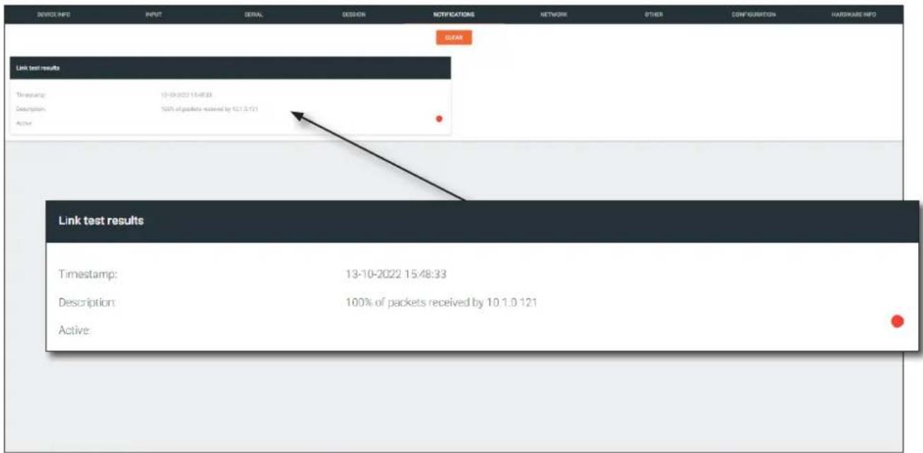 DEVICE INFO INPUT DETAIL SESSION NOTIFICATIONS NETWORK OTHER CONFIGURATION HARDWARE INFO CLEAR Link test results Timestamp: 12-10-2022 15:48:33 Description: 100% of packets received by 10.7.9.121 Active: Link test results Timestamp: 13-10-2022 15:48:33 Description: 100% of packets received by 10.1.0.121 Active:
