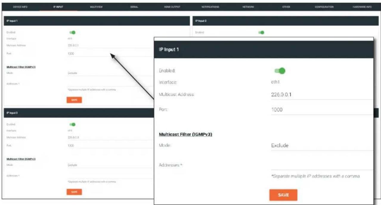 DEVICE INFO IP INPUT MULTIVIEW SEIAL HOME OUTPUT NOTIFICATIONS NETWORK OTHER COMPOSULATION HARDWARE INFO IP Input 1 IP Input 2 Unlnd IP Input 1 Enabled: Interface: eth1 Multicast Address: 226.0.0.1 Port: 1000 Multicast Filter (IGMPv3) Mode: Exclude Addresses * *Separate multiple IP addresses with a comma SAVE IP Input 3 Unlnd Interface: ETH1 Multicast Address: 226.0.0.3 Port: 1000 Multicast Filter (IGMPv3) Mode: Exclude Addresses * *Separate multiple IP addresses with a comma SAVE Mode: Exclude Addresses * *Separate multiple IP addresses with a comma SAVE Multicast Filter (IGMPv3) Mode: Exclude Addresses * *Separate multiple IP addresses with a comma SAVE