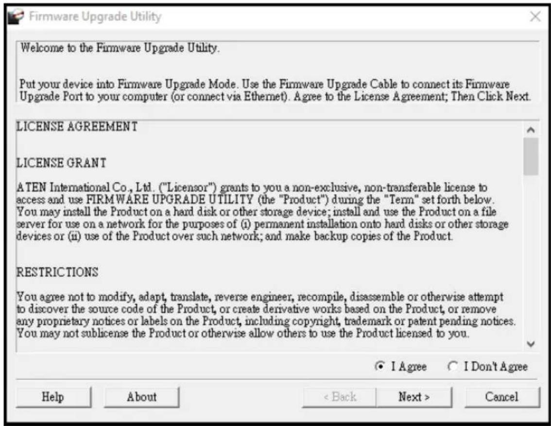 Firmware Upgrade Utility Welcome to the Firmware Upgrade Utility. Put your device into Firmware Upgrade Mode. Use the Firmware Upgrade Cable to connect its Firmware Upgrade Port to your computer (or connect via Ethernet). Agree to the License Agreement; Then Click Next. LICENSE AGREEMENT LICENSE GRANT A TEN International Co., Ltd. ("Licensor") grants to you a non-exclusive, non-transferable license to access and use FIRMWARE UPGRADE UTILITY (the "Product") during the "Term" set forth below. You may install the Product on a hard disk or other storage device; install and use the Product on a file server for use on a network for the purposes of (i) permanent installation onto hard disks or other storage devices or (ii) use of the Product over such network; and make backup copies of the Product. RESTRICTIONS You agree not to modify, adapt, translate, reverse engineer, recompile, disassemble or otherwise attempt to discover the source code of the Product, or create derivative works based on the Product, or remove any proprietary notices or labels on the Product, including copyright, trademark or patent pending notices. You may not sublicense the Product or otherwise allow others to use the Product licensed to you. ● I Agree ○ I Don't Agree Help About < Back Next > Cancel