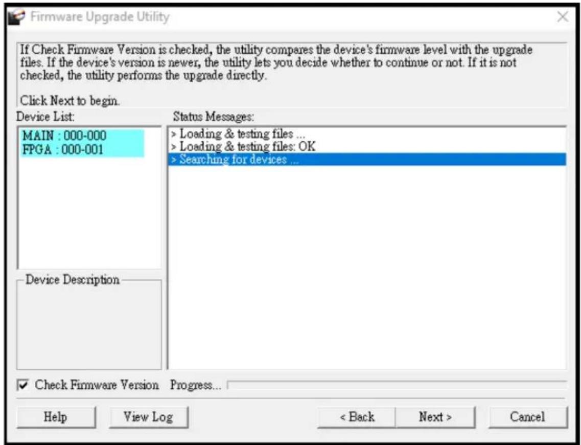 Firmware Upgrade Utility If Check Firmware Version is checked, the utility compares the device's firmware level with the upgrade files. If the device's version is newer, the utility lets you decide whether to continue or not. If it is not checked, the utility performs the upgrade directly. Click Next to begin. Device List: MAIN : 000-000 FPGA : 000-001 Status Messages: > Loading & testing files ... > Loading & testing files: OK > Searching for devices ... Device Description ✓ Check Firmware Version Progress... Help View Log < Back Next > Cancel