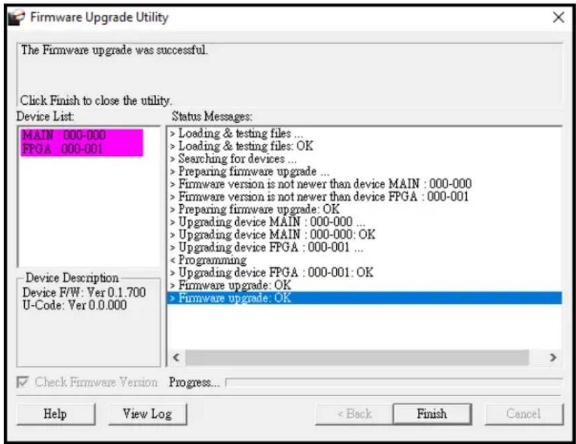 Firmware Upgrade Utility The Firmware upgrade was successful. Click Finish to close the utility. Device List: MAIN 000-000 FPGA : 000-001 Status Messages: > Loading & testing files ... > Loading & testing files: OK > Searching for devices ... > Preparing firmware upgrade ... > Firmware version is not newer than device MAIN : 000-000 > Firmware version is not newer than device FPGA : 000-001 > Preparing firmware upgrade: OK > Upgrading device MAIN : 000-000 ... > Upgrading device MAIN : 000-000: OK > Upgrading device FPGA : 000-001 ... < Programming > Upgrading device FPGA : 000-001: OK > Firmware upgrade: OK > Firmware upgrade: OK Device Description Device F/W: Ver 0.1.700 U-Code: Ver 0.0.000 Check Firmware Version Progress... Help View Log < Back Finish Cancel