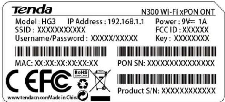 Tenda N300 Wi-Fi xPON ONT Model: HG3 IP Address: 192.168.1.1 Power: 9V= 1A SSID:XXXXXXXXX FCC ID:XXXXXX Username/Password:XXXX/XXXX Key:XXXXXXXXX MAC: XX:XX:XX:XX:XX PON SN:XXXXXXXXXXXX CEFC RoHS COMPLIANT Product S/N:XXXXXXXXXX www.tendacn.comMade in China