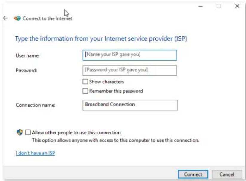 Connect to the Internet Type the information from your Internet service provider (ISP) User name: [Name your ISP gave you] Password: [Password your ISP gave you] Show characters Remember this password Connection name: Broadband Connection Allow other people to use this connection This option allows anyone with access to this computer to use this connection. I don't have an ISP Connect Cancel