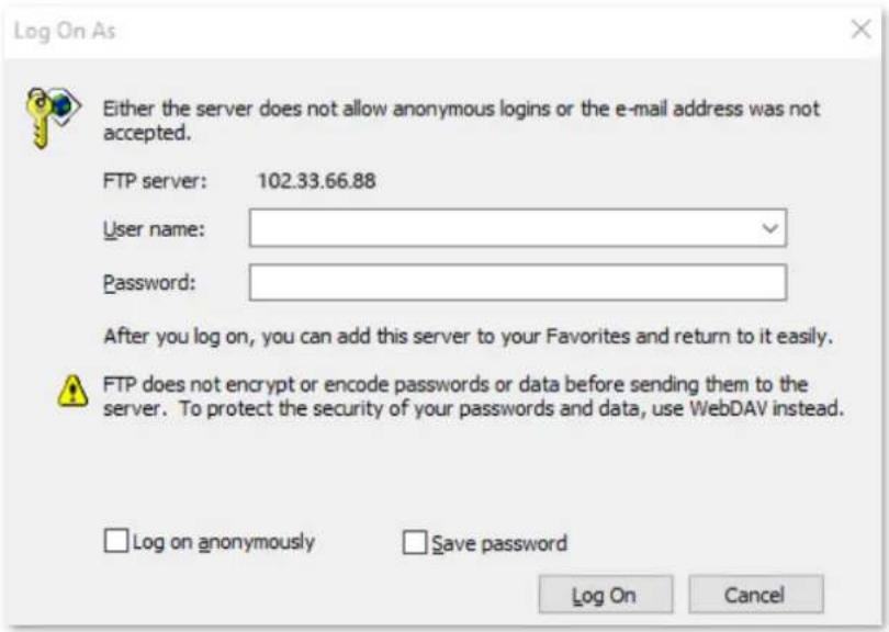 Log On As Either the server does not allow anonymous logins or the e-mail address was not accepted. FTP server: 102.33.66.88 User name: Password: After you log on, you can add this server to your Favorites and return to it easily. FTP does not encrypt or encode passwords or data before sending them to the server. To protect the security of your passwords and data, use WebDAV instead. Log on anonymously Save password Log On Cancel