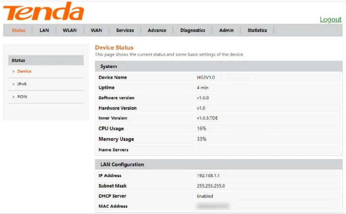 Tenda Status LAN WLAN WAN Services Advance Diagnostics Admin Statistics Device Status This page shows the current status and some basic settings of the device. Status > Device > IPvS > PON System Device Name HG3V1.0 Uptime 4 min Software version v1.0.0 Hardware Version v1.0 Inner Version v1.0.3.TDE CPU Usage 16% Memory Usage 33% Name Servers LAN Configuration IP Address 192.168.1.1 Subnet Mask 255.255.255.0 DHCP Server Enabled MAC Address