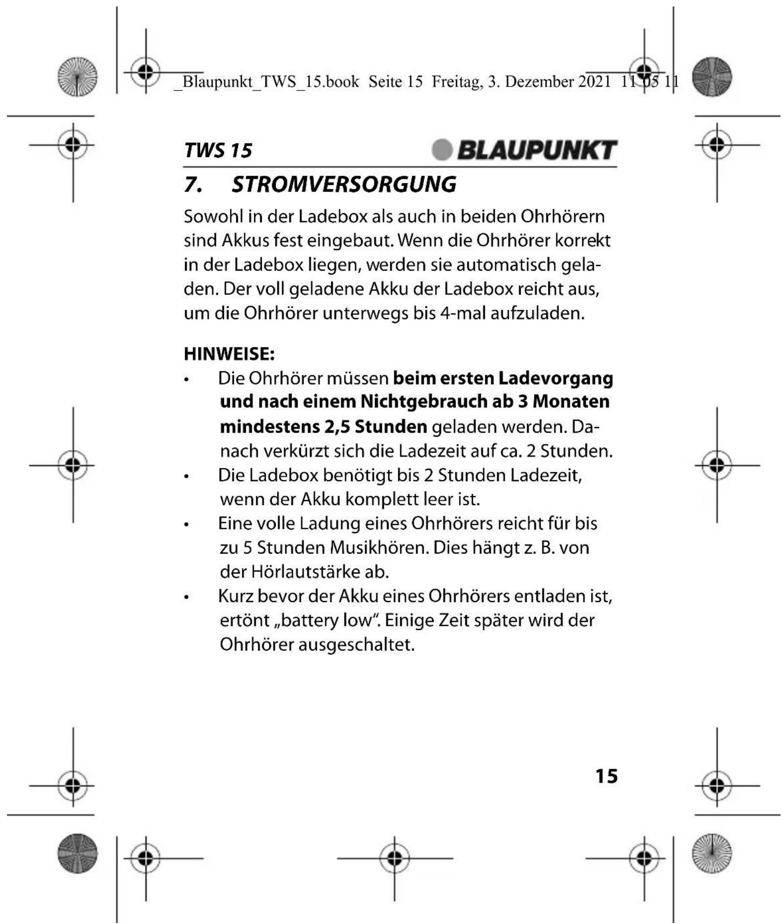 _Blaupunkt_TWS_15.book Seite 15 Freitag, 3. Dezember 2021 11:05 11 TWS 15 BLAUPUNKT 7. STROMVERSORGUNG Sowohl in der Ladebox als auch in beiden Ohrhörern sind Akkus fest eingebaut. Wenn die Ohrhörer korrekt in der Ladebox liegen, werden sie automatisch geladen. Der voll geladene Akku der Ladebox reicht aus, um die Ohrhörer unterwegs bis 4-mal aufzuladen. HINWEISE: • Die Ohrhörer müssen beim ersten Ladevorgang und nach einem Nichtgebrauch ab 3 Monaten mindestens 2,5 Stunden geladen werden. Danach verkürzt sich die Ladezeit auf ca. 2 Stunden. • Die Ladebox benötigt bis 2 Stunden Ladezeit, wenn der Akku komplett leer ist. • Eine volle Ladung eines Ohrhörers reicht für bis zu 5 Stunden Musikhören. Dies hängt z. B. von der Hörlautstärke ab. • Kurz bevor der Akku eines Ohrhörers entladen ist, ertönt „battery low“. Einige Zeit später wird der Ohrhörer ausgeschaltet. 15