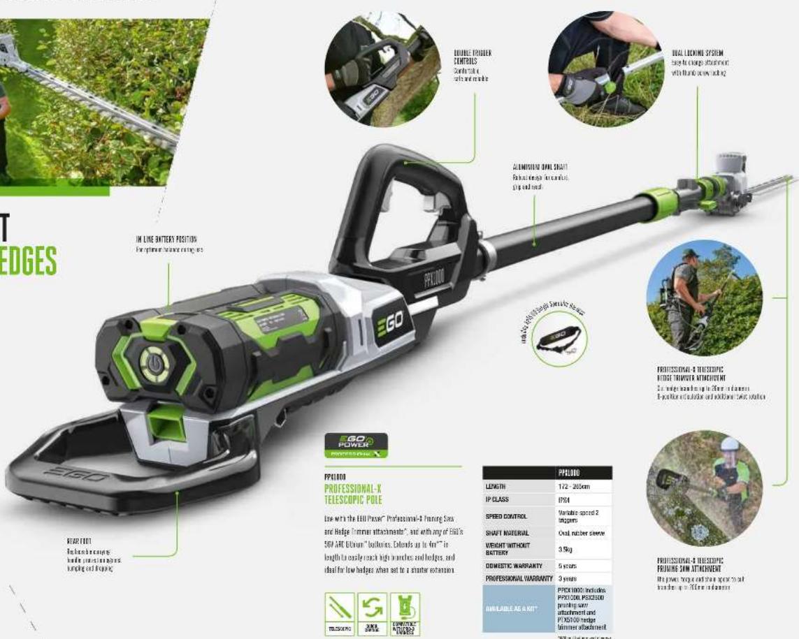 T EDGES IN LINE BATTERY POSITION For minimum balance rating PROFESSIONAL-X PEF100 PROFESSIONAL-X TELESCOPIC POLE Low with the EHD Power® Professional-4 Truning Saw, and Hedge German attachments®, and with any of EHD's SDF ARC Uthium "bushion", Extended up to 4mm" in length to easily reach high brackets and hedges, and ideal for low hedges when set to a shorter extension. PROFESSIONAL-WARRANTY AVAILABLE AS A KIT PFC100 PROFESSIONAL-WARRANTY Length 172 - 265cm IP CLASS IP34 SPRING CONTROL Variable speed 2 triggers SHAFT NATIONAL Oral namber sleeve WEIGHT WITHOUT BATTERY 3.5kg DOMESTIC WARRANTY 5 years PROFESSIONAL WARRANTY 3 years PFC1000 includes PPX COD, PPX2000 printing can/ adjustment and PPX2000 hedge butter attachment 70% automatic unit type PROFESSIONAL-THESCOPIC REDGE TRANSFER ATTACHMENT On wedge touching up to 80mm or 1mm Extraction collection and addition/tuning solution PROFESSIONAL-THESCOPIC REDGE-SAN ATTACHMENT the power surge and share space to out bridge up to 90mm or 1mm