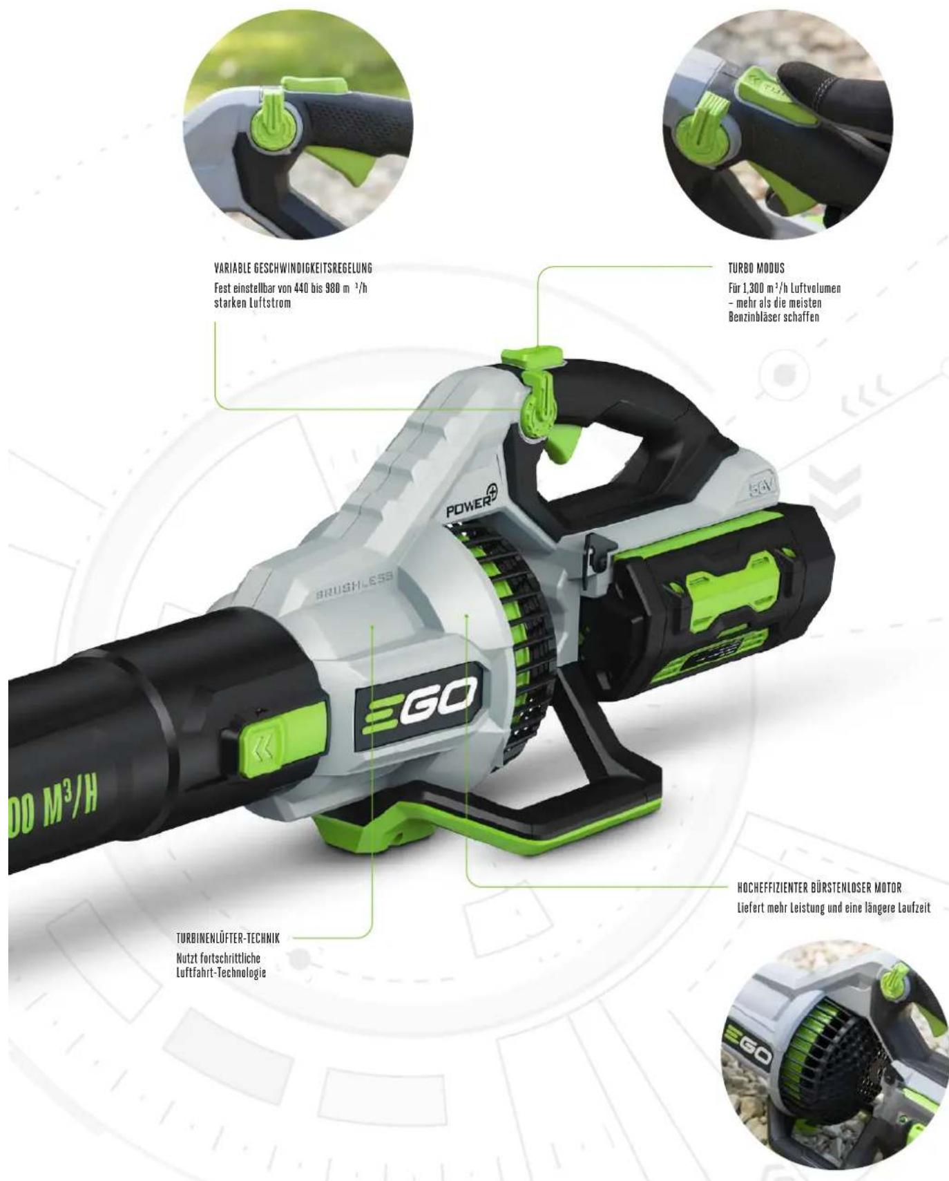 VARIABLE GESCHWINDIGKEITSREGELUNG Fest einstellbar von 440 bis 980 m⁻¹/h starken Luftstrom TURBO MODUS Für 1.300 m²/h Luftvolumen - mehr als die meisten Benzinbläser schaffen POWER® BRUSHLESS EGO 5kV TURBINENLÜFTER-TECHNIK Nutzt fortschrittliche Luftfahrt-Technologie HOCHEFFIZIENTER BÜRSTENLOSER MOTOR Liefert mehr Leistung und eine längere Laufzeit