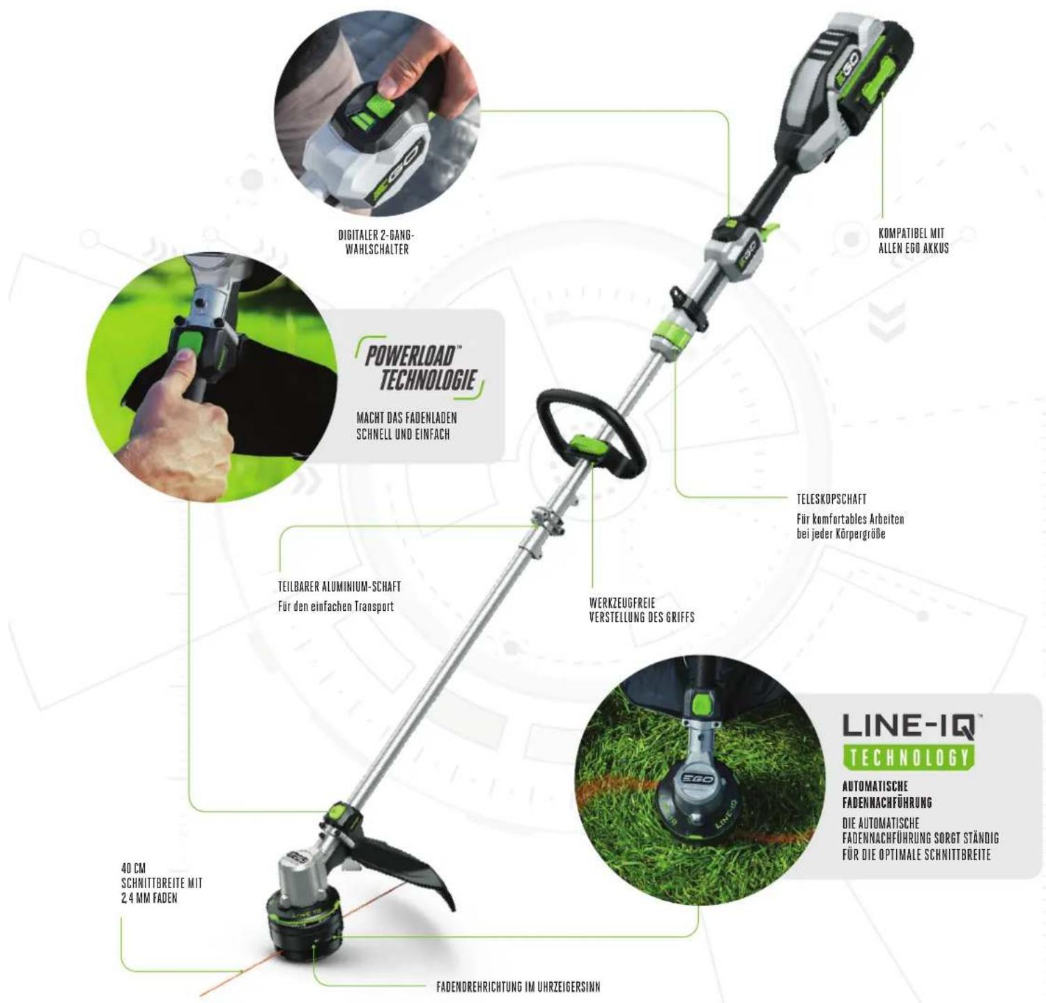 POWERLOAD™ TECHNOLOGIE MACHT DAS FADENLADEN SCHNELL UND EINFACH TEILBARER ALUMINIUM-SCHAFT Für den einfachen Transport 40 CM SCHRITTREITE MIT 2.4 MM FADEN FADENDREHRICHTUNG IM UHRZEIGERSINN KOMPATIBEL MIT ALLEN EGO AKKUS TELESKOPSCHAFT Für komfortables Arbeiten bei jeder Körpergröbe WERKZEUGFREIE VERSTELLUNG DES GRIFFS AUTOMATISCHE FADENNACHFÜRUNG DIE AUTOMATISCHE FADENNACHFÜRUNG SORGT STÄNDIG FÜR DIE OPTIMALE SCHRITTREITE LINE-IQ™ TECHNOLOGY
