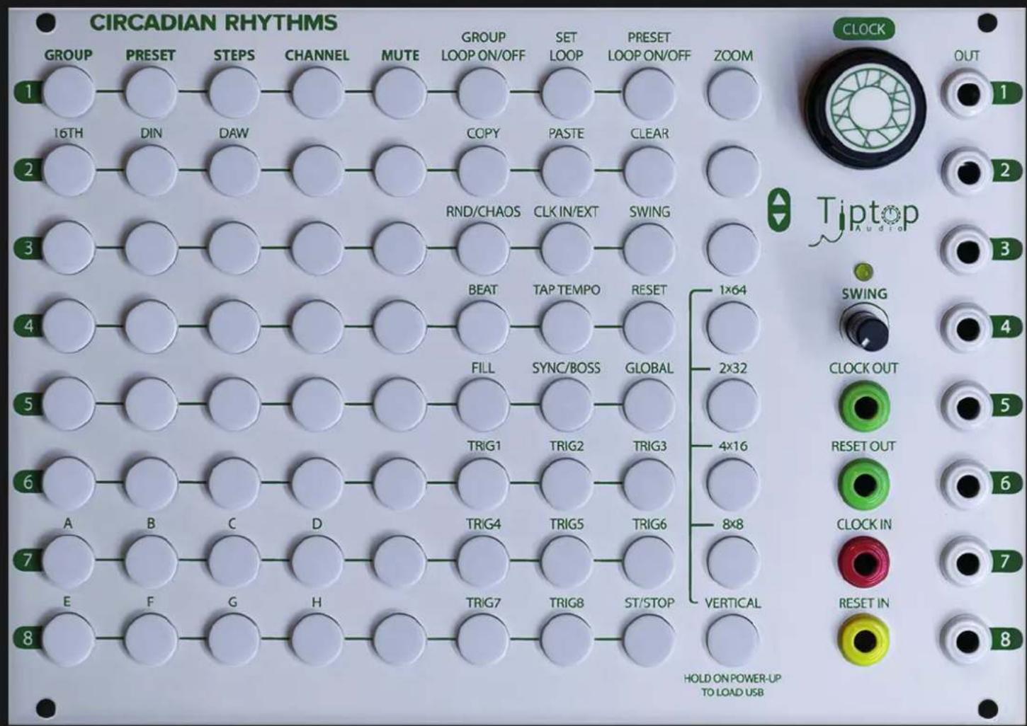 CIRCADIAN RHYTHMS GROUP PRESET STEPS CHANNEL MUTE GROUP SET PRESET ZOOM 16TH DIN DAW COPY PASTE CLEAR RND/CHAOS CLK IN/EXT SWING BEAT TAP TEMPO RESET 1x64 FILL SYNC/BOSS GLOBAL 2x32 TRIG1 TRIG2 TRIG3 4x16 A B C D TRIG4 TRIG5 TRIG6 8x8 E F G H TRIG7 TRIG8 ST/STOP VERTICAL HOLD ON POWER-UP TO LOAD USB Tiptop Audio SWING CLOCK OUT RESET OUT CLOCK IN RESET IN 1 2 3 4 5 6 7 8 CLOCK OUT