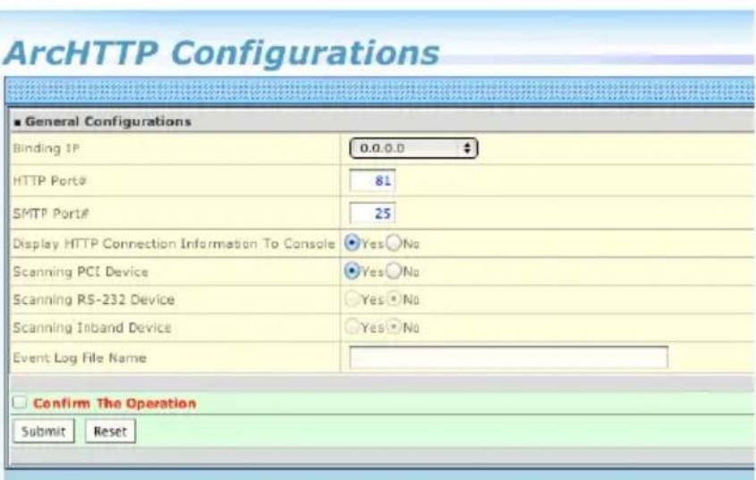 ArcHTTP Configurations ■ General Configurations Binding IP 0.0.0.0 HTTP Port# 81 SMTP Port# 25 Display HTTP Connection Information To Console Yes○No Scanning PCI Device Yes○No Scanning RS-232 Device Yes○No Scanning Inband Device Yes○No Event Log File Name Confirm The Operation Submit Reset