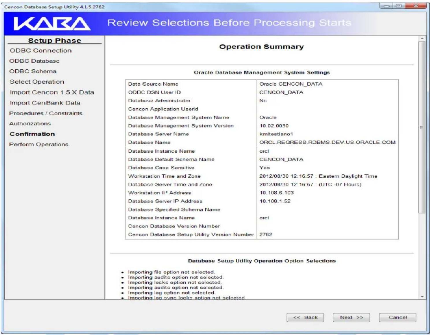 Cencon Database Setup Utility 4.1.5.2762 Review Selections Before Processing Starts Setup Phase ODBC Connection ODBC Database ODBC Schema Select Operation Import Cencon 1.5 X Data Import CenBank Data Procedures / Constraints Authorizations Confirmation Perform Operations Operation Summary Oracle Database Management System Settings Data Source Name ODBC DSN User ID Database Administrator Concon Application Userid Database Management System Name Database Management System Version Database Server Name Database Name Database Instance Name Database Default Schema Name Database Case Sensitive Workstation Time and Zone Database Server Time and Zone Workstation IP Address Database Server IP Address Database Specified Schema Name Database Instance Name Concon Database Version Number Concon Database Setup Utility Version Number Oracle CENCON_DATA CENCON_DATA No Oracle 10.02.0030 kmltestlano1 ORCL.REGRESS.RDBMS.DEV.US.ORACLE.COM orcl CENCON_DATA Yes 2012/08/30 12:16:57 : Eastern Daylight Time 2012/08/30 12:16:57 : (UTC -07 Hours) 10.108.6.103 10.108.1.52 orcl 2762 Database Setup Utility Operation Option Selections • Importing file option not selected. • Importing audits option not selected. • Importing locks option not selected. • Importing audits option not selected. • Importing log option not selected. • Importing log sync locks option not selected. << Back Next >> Cancel