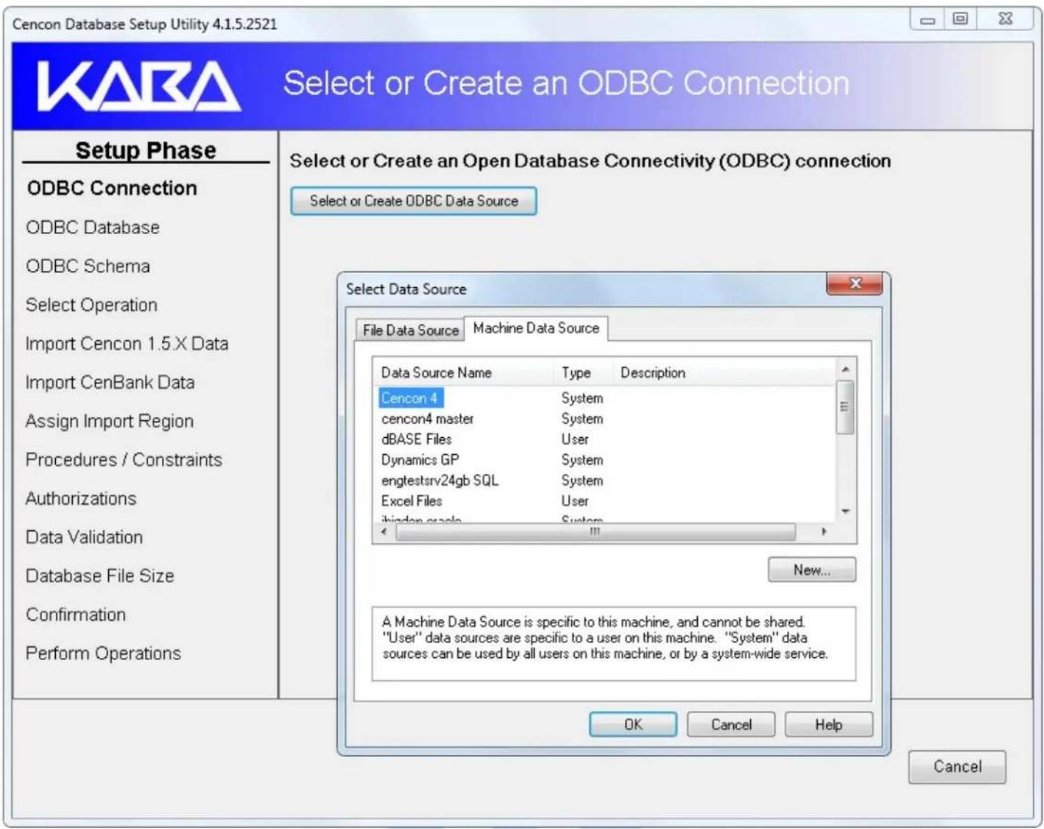 Cencon Database Setup Utility 4.1.5.2521 KARA Select or Create an ODBC Connection Setup Phase ODBC Connection ODBC Database ODBC Schema Select Operation Import Cencon 1.5.X Data Import CenBank Data Assign Import Region Procedures / Constraints Authorizations Data Validation Database File Size Confirmation Perform Operations Select or Create an Open Database Connectivity (ODBC) connection Select or Create ODBC Data Source Select Data Source File Data Source Machine Data Source Data Source Name Type Description Cencon 4 System cencon4 master System dBASE Files User Dynamics GP System engtestsrv24gb SQL System Excel Files User ibindan.gracle System New... A Machine Data Source is specific to this machine, and cannot be shared. "User" data sources are specific to a user on this machine. "System" data sources can be used by all users on this machine, or by a system-wide service. OK Cancel Help Cancel