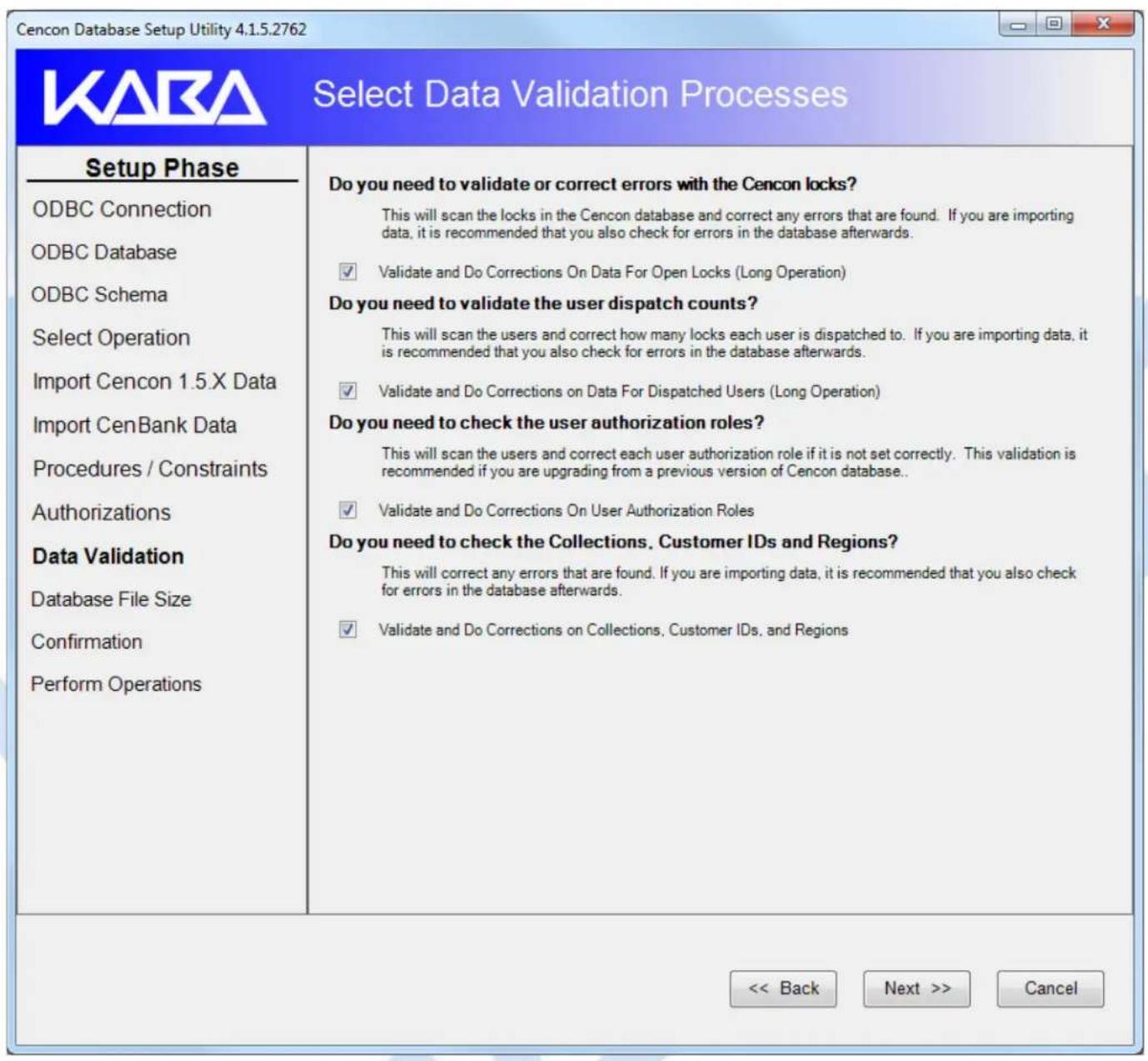 Cencon Database Setup Utility 4.1.5.2762 Select Data Validation Processes Setup Phase ODBC Connection ODBC Database ODBC Schema Select Operation Import Cencon 1.5.X Data Import CenBank Data Procedures / Constraints Authorizations Data Validation Database File Size Confirmation Perform Operations Do you need to validate or correct errors with the Cencon locks? This will scan the locks in the Cencon database and correct any errors that are found. If you are importing data, it is recommended that you also check for errors in the database afterwards. ✓ Validate and Do Corrections On Data For Open Locks (Long Operation) Do you need to validate the user dispatch counts? This will scan the users and correct how many locks each user is dispatched to. If you are importing data, it is recommended that you also check for errors in the database afterwards. ✓ Validate and Do Corrections on Data For Dispatched Users (Long Operation) Do you need to check the user authorization roles? This will scan the users and correct each user authorization role if it is not set correctly. This validation is recommended if you are upgrading from a previous version of Cencon database.. ✓ Validate and Do Corrections On User Authorization Roles Do you need to check the Collections, Customer IDs and Regions? This will correct any errors that are found. If you are importing data, it is recommended that you also check for errors in the database afterwards. ✓ Validate and Do Corrections on Collections, Customer IDs, and Regions << Back Next >> Cancel