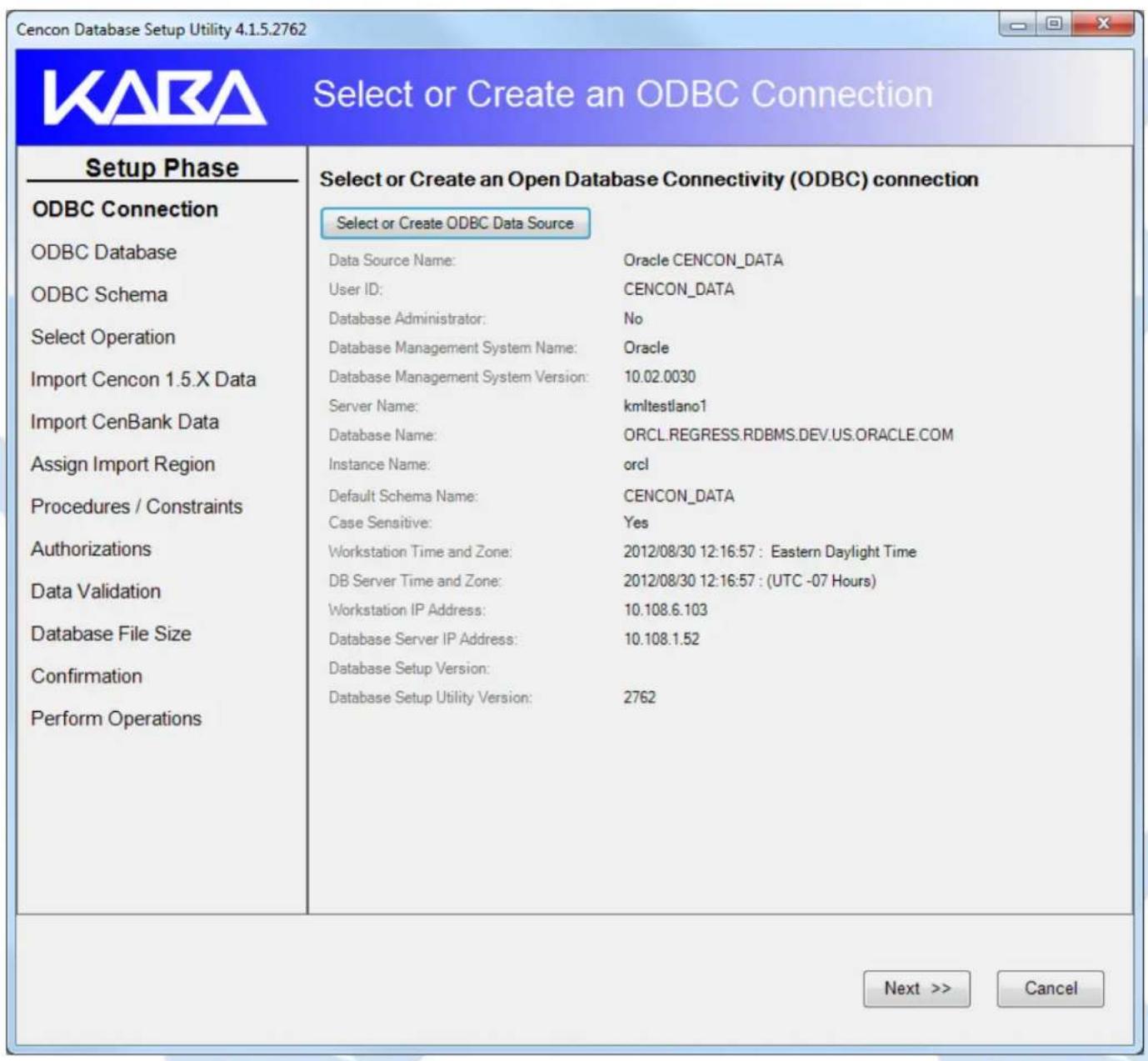 Cencon Database Setup Utility 4.1.5.2762 Select or Create an ODBC Connection Setup Phase ODBC Connection ODBC Database ODBC Schema Select Operation Import Cencon 1.5.X Data Import CenBank Data Assign Import Region Procedures / Constraints Authorizations Data Validation Database File Size Confirmation Perform Operations Select or Create an Open Database Connectivity (ODBC) connection Select or Create ODBC Data Source Data Source Name: Oracle CENCON_DATA User ID: CENCON_DATA Database Administrator: No Database Management System Name: Oracle Database Management System Version: 10.02.0030 Server Name: kmltestlano1 Database Name: ORCL.REGRESS.RDBMS.DEV.US.ORACLE.COM Instance Name: orcl Default Schema Name: CENCON_DATA Case Sensitive: Yes Workstation Time and Zone: 2012/08/30 12:16:57 : Eastern Daylight Time DB Server Time and Zone: 2012/08/30 12:16:57 : (UTC -07 Hours) Workstation IP Address: 10.108.6.103 Database Server IP Address: 10.108.1.52 Database Setup Version: Database Setup Utility Version: 2762 Next >> Cancel