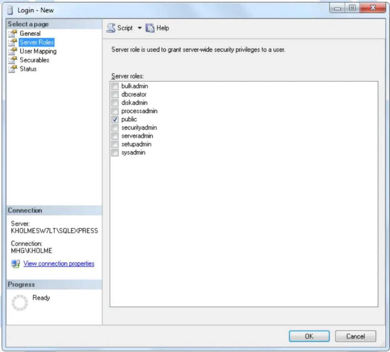 Login - New Select a page General Server Roles User Mapping Securables Status Connection Server: KHOLMESW7LT\SQLEXPRESS Connection: MHG\KHOLME View connection properties Progress Ready Script ▼ Help Server role is used to grant server-wide security privileges to a user. Server roles: bulkadmin dbcreator diskadmin processadmin public securityadmin serveradmin setupadmin sysadmin OK Cancel