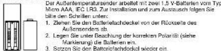 Der Aufsanteilveratürserändert arbeitet mit zwei 1,5 V-Batterien von Typ Micro AAA, IEC LR3. Zur Installation und zum Austausch folgen Sie bitte den Schrillten unten: 1. Ziehen Sie den Batteriefachdeckel von der Rückseite des Außensenders ab. 2. Legen Sie unter Beachlung der korrekten Polarität (siehe Markierung) die Batterien ein. 3. Sozton Sie den Batteriefachdeckel wieder ein.
