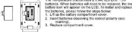batteries. When batteries will need to be replaced, the low battery icon will appear on the LCD. To install and replace the batteries, please follow the stops below: 1. Lift up the battery compartment cover. 2. Insert batteries observing the correct polarity (sec marking). 3. Replace compartment cover.
