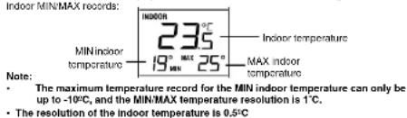 Indoor MIN/MAX Records: INDOOR 235°C Indoor temperature MIN indoor temperature 19° MAX 25° MAX indoor temperature Note: • The maximum temperature record for the MIN indoor temperature can only be up to -10°C, and the MIN/MAX temperature resolution is 1°C. • The resolution of the indoor temperature is 0.5°C