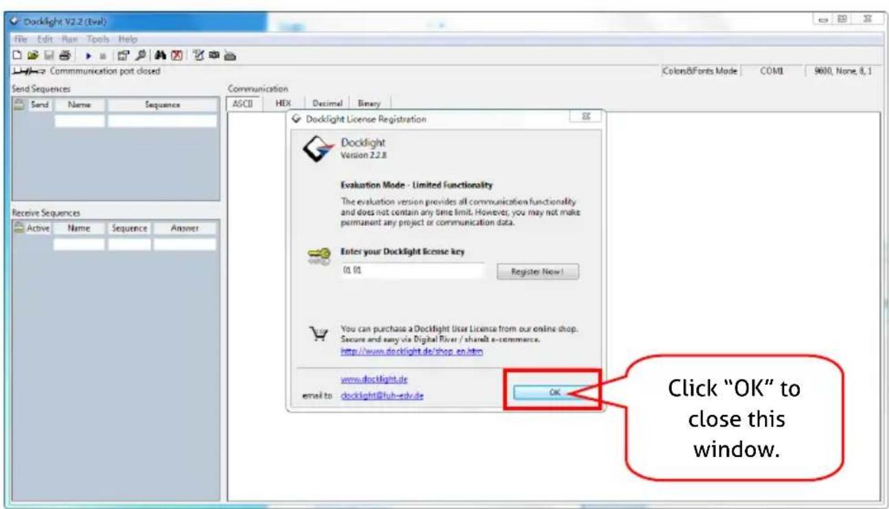 Docklight V2.2 (Eval) File Edit Plan Tools Help Communication port closed Send Sequences Send Name Sequence Exchange Sequences Active Name Sequence Answer Docklight License Registration Docklight Version 2.2.8 Evaluation Mode - Limited Functionality The evaluation version provides all communication functionality and does not contain any time limit. However, you may not make permanent any project or communication data. Enter your Docklight license key (1:01 Register Now) You can purchase a Docklight User License from our online shop. Secure and easy via Digital River / shareIt e-commerce. http://www.docklight.de/shop_e.htm www.docklight.de email to docklight@fuh-edv.de OK Click "OK" to close this window.