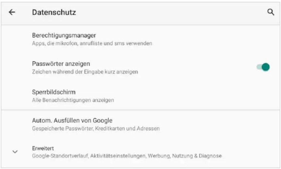 Datenschutz Berechtigungsmanager Apps, die mikrofon, anrufliste und sms verwenden Passwörter anzeigen Zeichen während der Eingabe kurz anzeigen Sperrbildschirm Alle Benachrichtigungen anzeigen Autom. Ausfüllen von Google Gespeicherte Passwörter, Kreditkarten und Adressen Erweitert Google-Standortverlauf, Aktivitätseinstellungen, Werbung, Nutzung & Diagnose