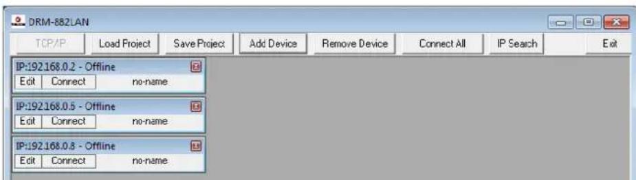 DRM-882LAN TCP/IP Load Project Save Project Add Device Remove Device Connect All IP Search Exit IP:192.168.0.2 - Offline Edit Connect no-name IP:192.168.0.5 - Offline Edit Connect no-name IP:192.168.0.8 - Offline Edit Connect no-name