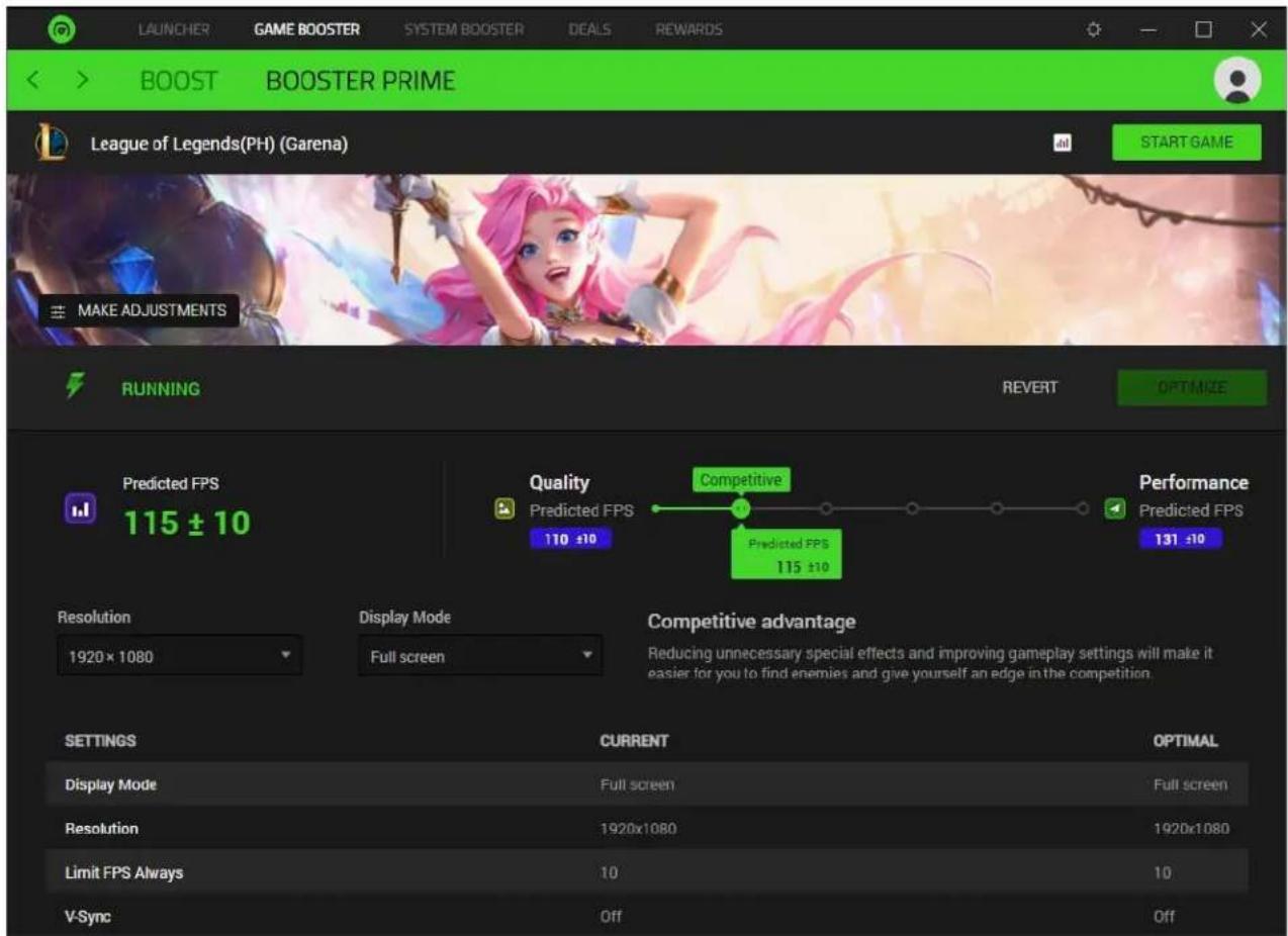 LAUNCHER GAME BOOSTER SYSTEM BOOSTER DEALS REWARDS BOOST BOOSTER PRIME League of Legends(PH) (Garena) START GAME MAKE ADJUSTMENTS RUNNING REVERT OPTIMIZE Predicted FPS 115 ± 10 Quality Competitive Performance Predicted FPS 110 ±10 Predicted FPS 131 ±10 Resolution Display Mode Competitive advantage 1920 x 1080 Full screen Reducing unnecessary special effects and improving gameplay settings will make it easier for you to find enemies and give yourself an edge in the competition. V-Sync CURRENT OPTIMAL DISPLAY MODE Full screen Full screen Resolution 1920x1080 1920x1080 Limit FPS Always 10 10 V-Sync Off Off