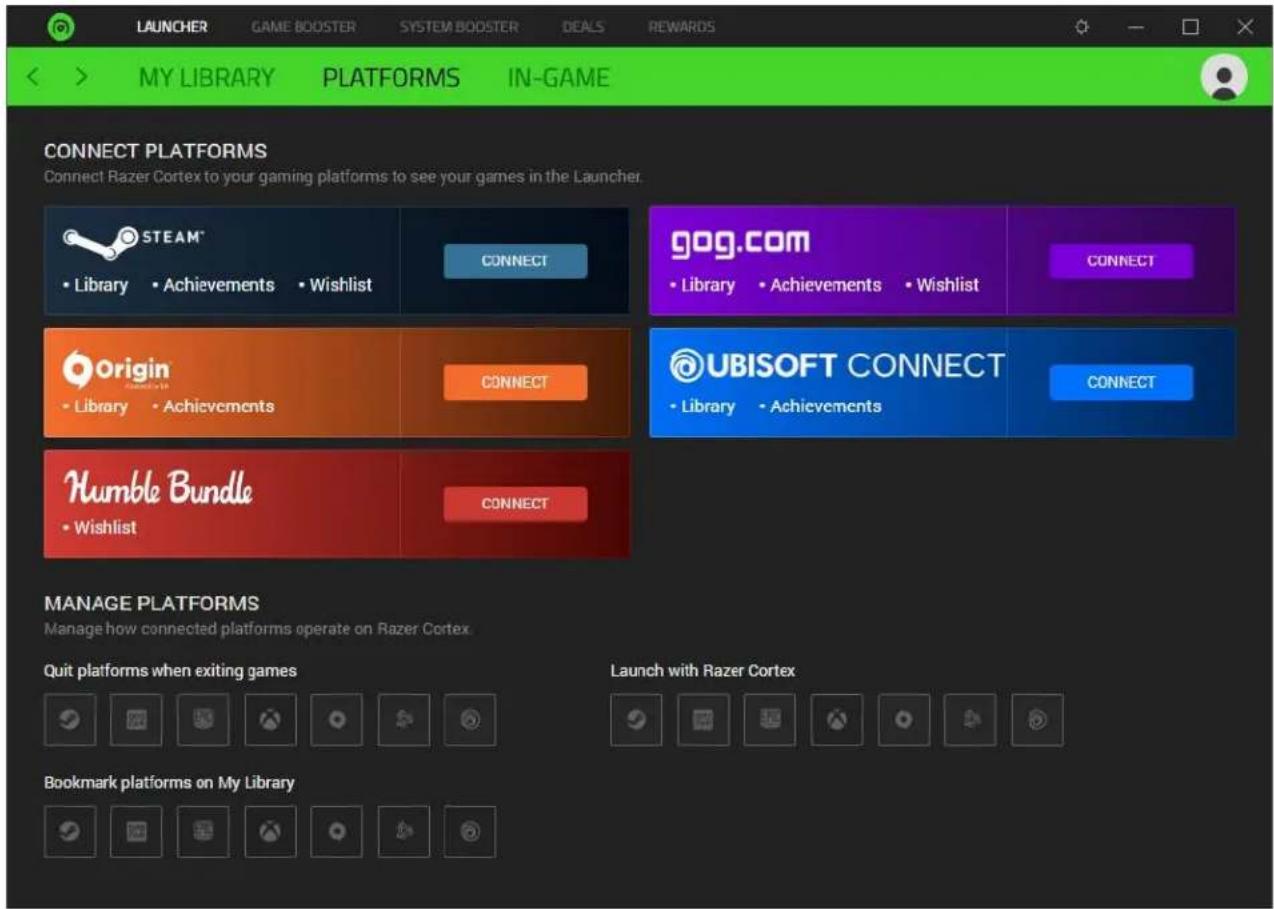 LAUNCHER GAME BOOSTER SYSTEM BOOSTER DEALS REWARDS MY LIBRARY PLATFORMS IN-GAME CONNECT PLATFORMS Connect Razer Cortex to your gaming platforms to see your games in the Launcher. STEAM* • Library • Achievements • Wishlist CONNECT gog.com • Library • Achievements • Wishlist CONNECT Origin • Library • Achievements CONNECT UBISOFT CONNECT • Library • Achievements CONNECT Humble Bundle • Wishlist CONNECT MANAGE PLATFORMS Manage how connected platforms operate on Razer Cortex. Quit platforms when exiting games Launch with Razer Cortex Bookmark platforms on My Library