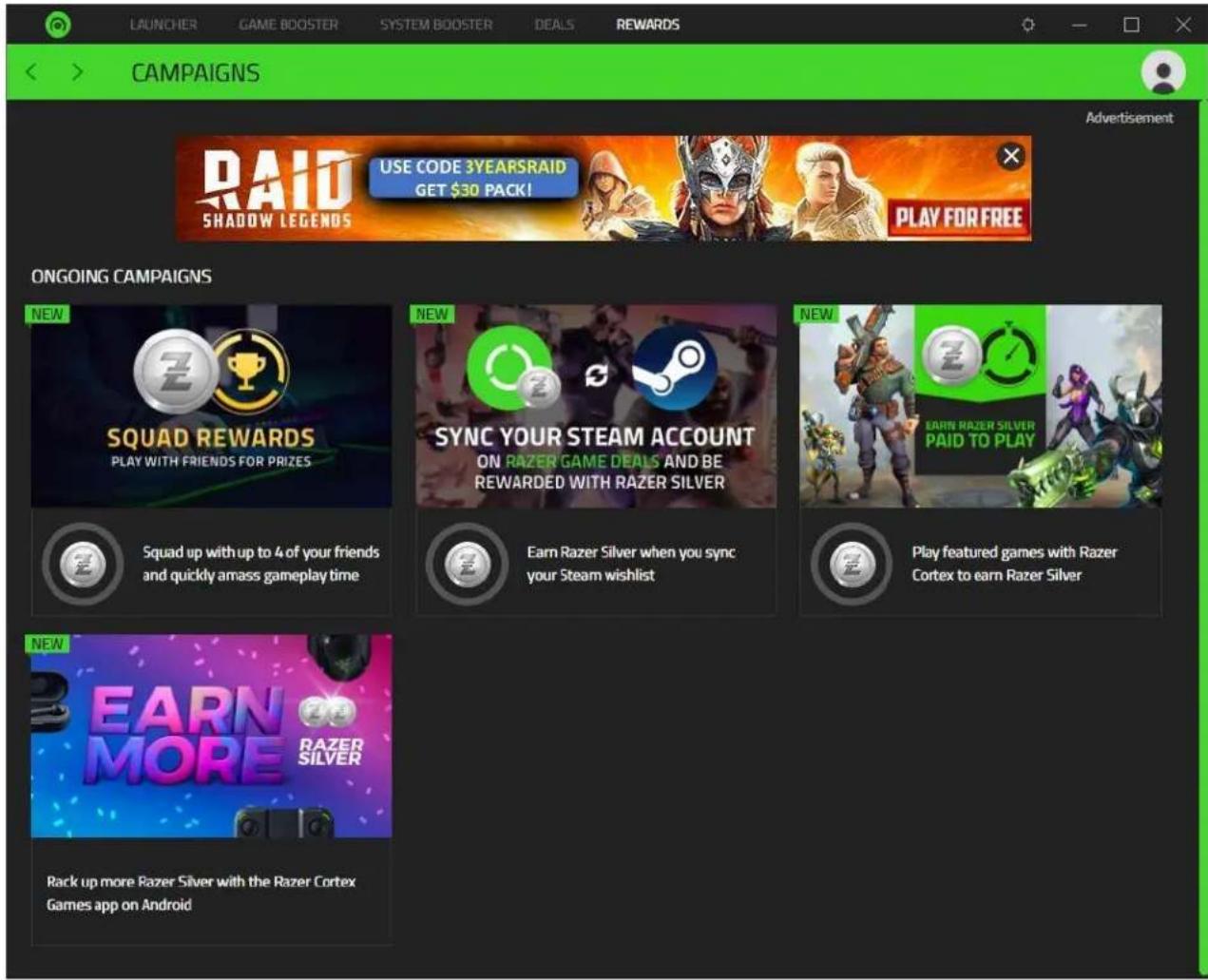LAUNCHER GAME BOOSTER SYSTEM BOOSTER DEALS REWARDS CAMPAIGNS RAID SHADOW LEGENDS USE CODE 3YEARSRAID GET $30 PACK! PLAY FOR FREE Advertisement ONGOING CAMPAIGNS NEW SQUAD REWARDS PLAY WITH FRIENDS FOR PRIZES Squad up with up to 4 of your friends and quickly amass gameplay time NEW SYNC YOUR STEAM ACCOUNT ON RAZER GAME DEALS AND BE REWARDED WITH RAZER SILVER Earn Razer Silver when you sync your Steam wishlist NEW EARN RAZER SILVER PAID TO PLAY Play featured games with Razer Cortex to earn Razer Silver NEW EARN MORE RAZER SILVER Rack up more Razer Silver with the Razer Cortex Games app on Android