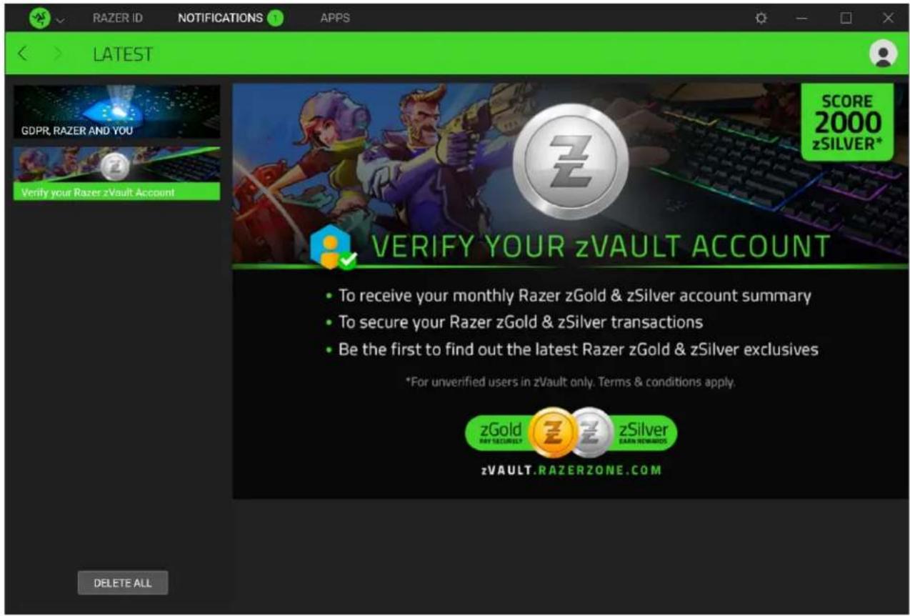 RAZER ID NOTIFICATIONS APPS LATEST GDPR, RAZER AND YOU Verify your Razer zVault Account SCORE 2000 zSILVER* VERIFY YOUR zVAULT ACCOUNT • To receive your monthly Razer zGold & zSilver account summary • To secure your Razer zGold & zSilver transactions • Be the first to find out the latest Razer zGold & zSilver exclusives *For unverified users in zVault only. Terms & conditions apply. zGold BY SECURIOUS zSILVER EARN REMARKS zVAULT.RAZERZONE.COM DELETE ALL