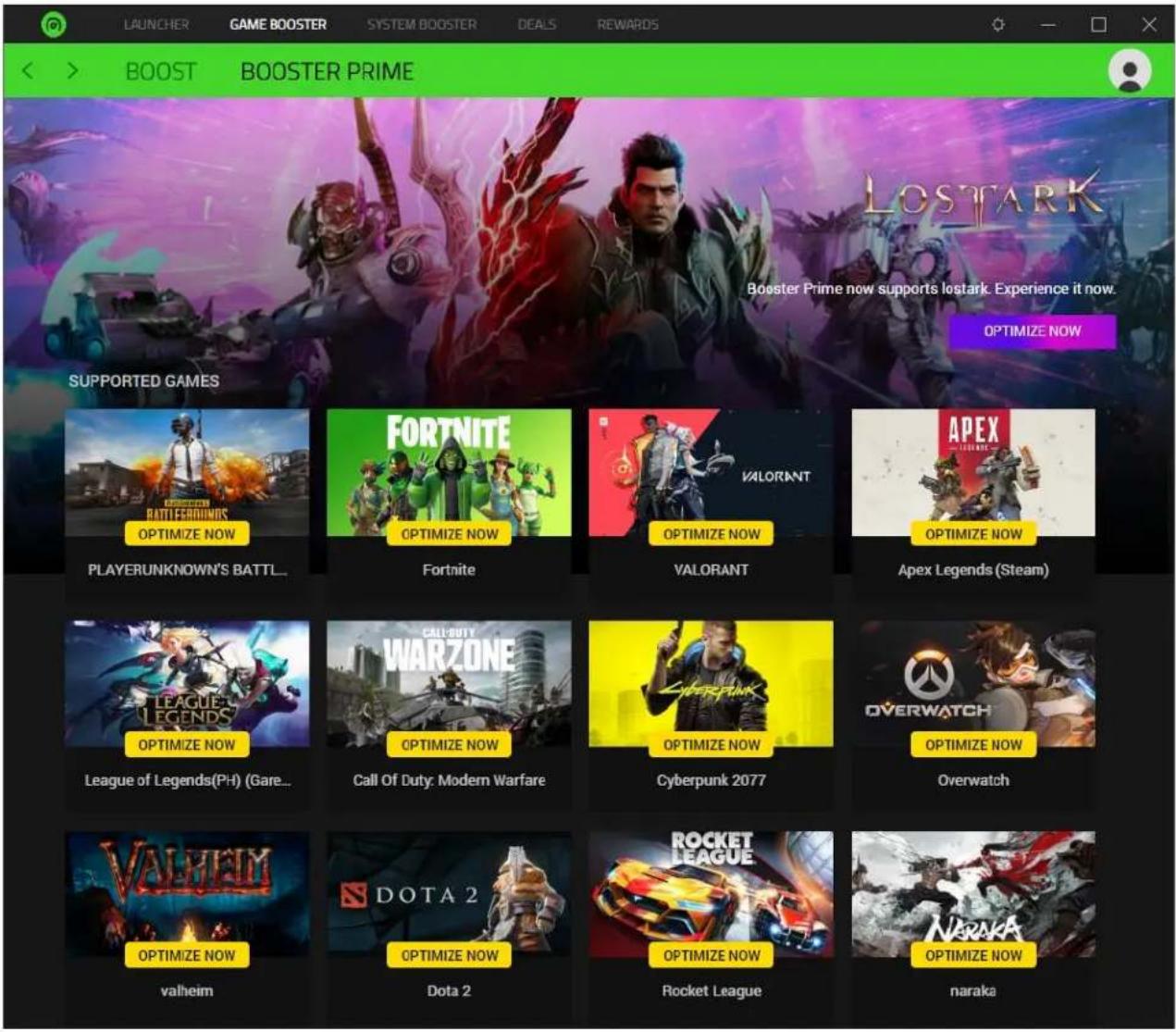 LAUNCHER GAME BOOST SYSTEM BOOST DEALS REWARDS BOOST BOOST BOOSTER PRIME LOSTARK Booster Prime now supports lostark. Experience it now. OPTIMIZE NOW SUPPORTED GAMES RATTIFERGIMMS OPTIMIZE NOW PLAYERUNKNOWN'S BATTLE... FORTNITE OPTIMIZE NOW Fortnite OPTIMIZE NOW VALORANT OPTIMIZE NOW VALORANT APEX OPTIMIZE NOW Apex Legends (Steam) LEAGUE LEGENDS OPTIMIZE NOW League of Legends(PH) (Gare... CALLDUTY WARZONE OPTIMIZE NOW Call Of Duty: Modern Warfare CYBERPUNK 2077 OPTIMIZE NOW Overwatch VALREM OPTIMIZE NOW valheim DOTA 2 OPTIMIZE NOW Dota 2 ROCKET LEAGUE OPTIMIZE NOW Rocket League OPTIMIZE NOW NARAKA OPTIMIZE NOW naraka