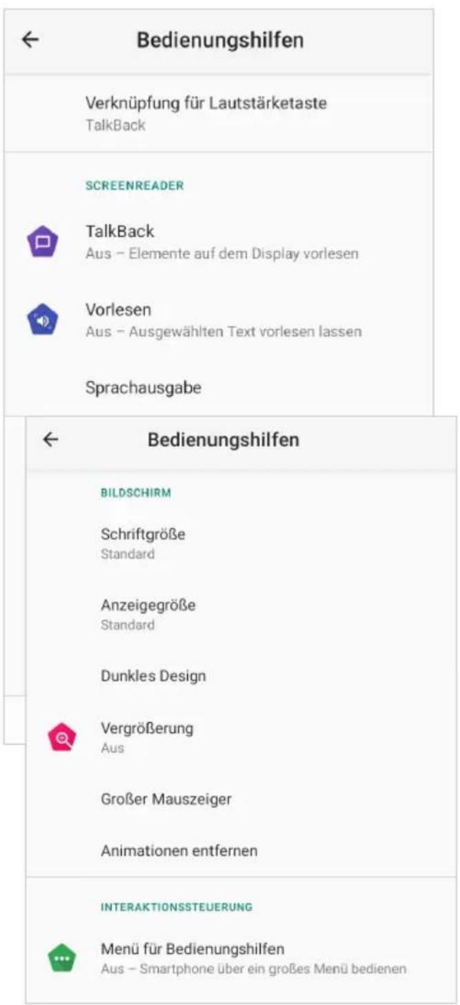 Bedienungshilfen Verknüpfung für Lautstärketaste TalkBack SCREENREADER TalkBack Aus - Elemente auf dem Display vorlesen Vorlesen Aus - Ausgewählten Text vorlesen lassen Sprachausgabe Bedienungshilfen BILDSCHIRM Schriftgröße Standard Anzeigegröße Standard Dunkles Design Vergrößerung Aus Großer Mauszeiger Animationen entfernen INTERAKTIONSSTEUERUNG Menü für Bedienungshilfen Aus - Smartphone über ein großes Menü bedienen