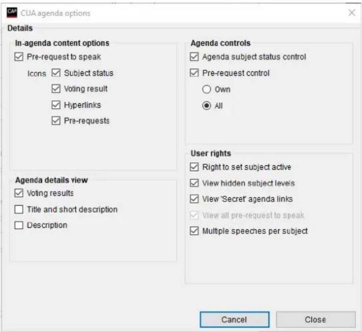 CUA agenda options Details In-agenda content options ✓ Pre-request to speak Icons ✓ Subject status ✓ Voting result ✓ Hyperlinks ✓ Pre-requests Agenda details view ✓ Voting results ☐ Title and short description ☐ Description Agenda controls ✓ Agenda subject status control ✓ Pre-request control ○ Own ● All User rights ✓ Right to set subject active ✓ View hidden subject levels ✓ View 'Secret' agenda links ✓ View all pre-request to speak ✓ Multiple speeches per subject Cancel Close