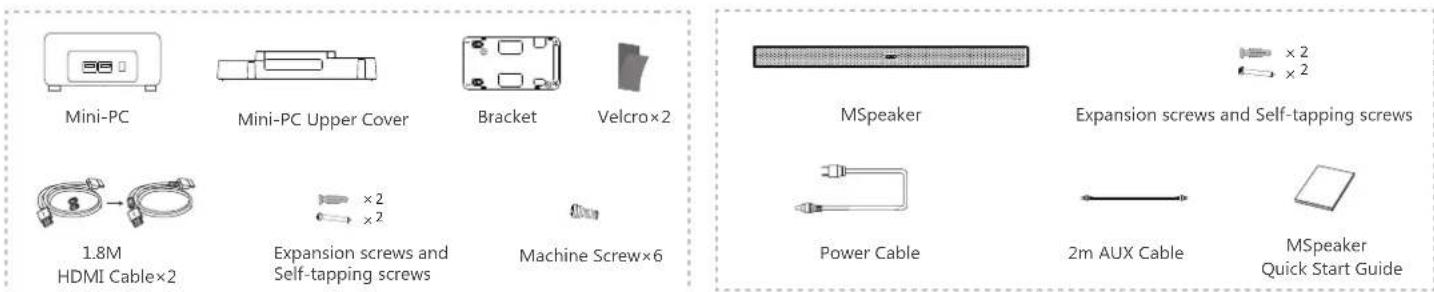 Mini-PC Mini-PC Upper Cover Bracket Velcro×2 1.8M HDMI Cable×2 ×2 ×2 Expansion screws and Self-tapping screws Machine Screw×6 MSpeaker Expansion screws and Self-tapping screws Power Cable 2m AUX Cable MSpeaker Quick Start Guide