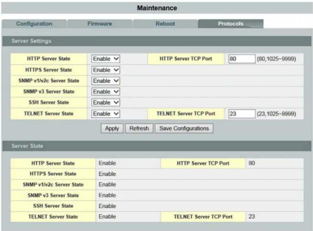 Maintenance Configuration Firmware Reboot Protocols Server Settings HTTP Server State Enable HTTP Server TCP Port 80 (80,1025~9999) HTTPS Server State Enable SNMP v1/v2c Server State Enable SNMP v3 Server State Enable SSH Server State Enable TELNET Server State Enable TELNET Server TCP Port 23 (23,1025~9999) Apply Refresh Save Configurations Server State HTTP Server State Enable HTTP Server TCP Port 80 HTTPS Server State Enable SNMP v1/v2c Server State Enable SNMP v3 Server State Enable SSH Server State Enable TELNET Server State Enable TELNET Server TCP Port 23