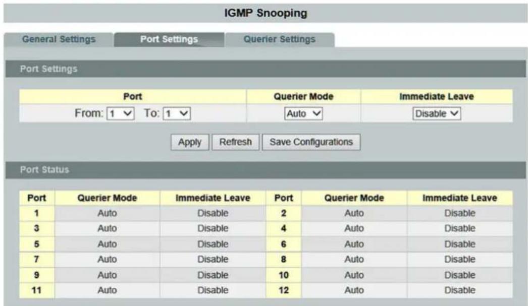 IGMP Snooping General Settings Port Settings Querier Settings Port Settings Port Querier Mode Immediate Leave From: 1 ▼ To: 1 ▼ Auto ▼ Disable ▼ Apply Refresh Save Configurations Port Status Port Querier Mode Immediate Leave Port Querier Mode Immediate Leave 1 Auto Disable 2 Auto Disable 3 Auto Disable 4 Auto Disable 5 Auto Disable 6 Auto Disable 7 Auto Disable 8 Auto Disable 9 Auto Disable 10 Auto Disable 11 Auto Disable 12 Auto Disable