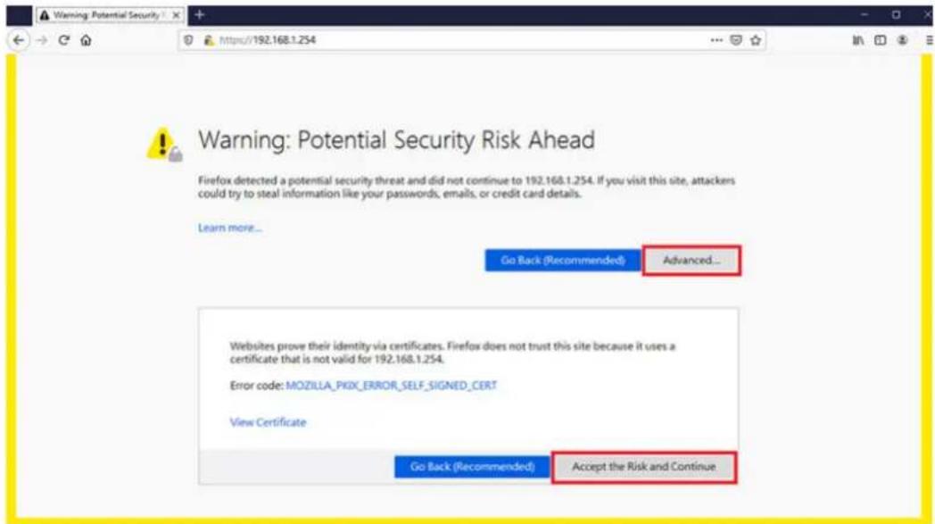 Warning: Potential Security Risk Ahead Firefox detected a potential security threat and did not continue to 192.168.1.254. If you visit this site, attackers could try to steal information like your passwords, emails, or credit card details. Learn more... Go Back (Recommended) Advanced... Websites prove their identity via certificates. Firefox does not trust this site because it uses a certificate that is not valid for 192.168.1.254. Error code: MOZILLA_PKIX_ERROR_SELF_SIGNED_CERT View Certificate Go Back (Recommended) Accept the Risk and Continue