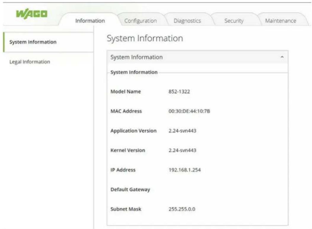 WAGO Information Configuration Diagnostics Security Maintenance System Information Legal Information System Information System Information Model Name 852-1322 MAC Address 00:30:DE:44:10:7B Application Version 2.24-svn443 Kernel Version 2.24-svn443 IP Address 192.168.1.254 Default Gateway Subnet Mask 255.255.0.0
