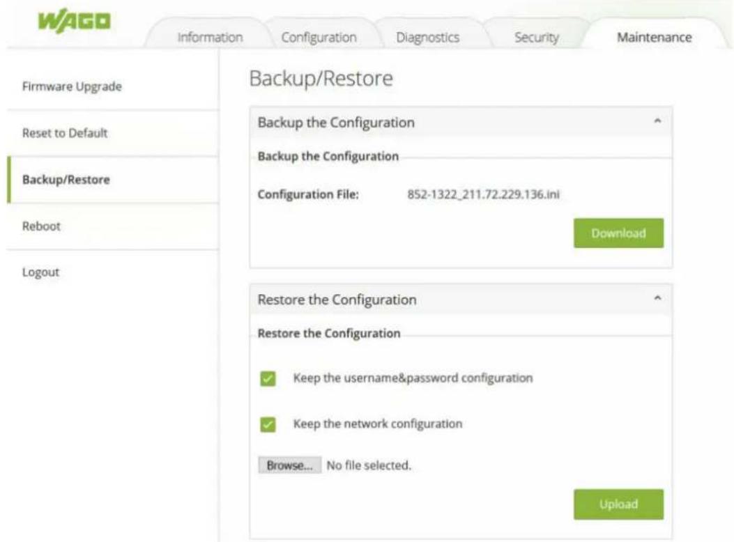 WAGO Information Configuration Diagnostics Security Maintenance Firmware Upgrade Backup/Restore Backup the Configuration Backup the Configuration Configuration File: 852-1322_211.72.229.136.ini Download Backup/Restore Restore the Configuration Restore the Configuration ✓ Keep the username&password configuration ✓ Keep the network configuration Browse... No file selected. Upload