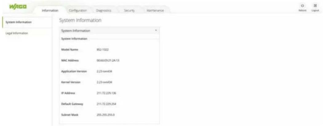 WAGO Information Configuration Diagnostics Security Maintenance System Information Legal Information System Information System Information Model Name 852.1322 MAC Address 00:60:09:21:24:13 Application Version 2.23-own434 Kernel Version 2.23-own434 IP Address 211.72.229.136 Default Gateway 211.72.229.254 Subset Mask 255.255.255.0