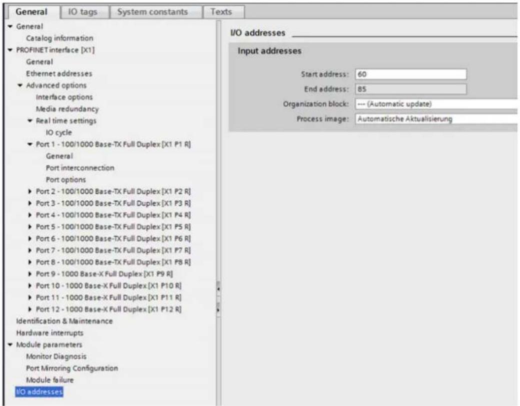 General IO tags System constants Texts General Catalog information PROFINET interface [X1] General Ethernet addresses Advanced options Interface options Media redundancy Real time settings IO cycle Port 1 - 100/1000 Base-TX Full Duplex [X1 P1 R] General Port interconnection Port options Port 2 - 100/1000 Base-TX Full Duplex [X1 P2 R] Port 3 - 100/1000 Base-TX Full Duplex [X1 P3 R] Port 4 - 100/1000 Base-TX Full Duplex [X1 P4 R] Port 5 - 100/1000 Base-TX Full Duplex [X1 P5 R] Port 6 - 100/1000 Base-TX Full Duplex [X1 P6 R] Port 7 - 100/1000 Base-TX Full Duplex [X1 P7 R] Port 8 - 100/1000 Base-TX Full Duplex [X1 P8 R] Port 9 - 1000 Base-X Full Duplex [X1 P9 R] Port 10 - 1000 Base-X Full Duplex [X1 P10 R] Port 11 - 1000 Base-X Full Duplex [X1 P11 R] Port 12 - 1000 Base-X Full Duplex [X1 P12 R] Identification & Maintenance Hardware interrupts Module parameters Monitor Diagnosis Port Mirroring Configuration Module failure I/O addresses I/O addresses _ Input addresses Start address: 60 End address: 85 Organization block: --- (Automatic update) Process image: Automatische Aktualisierung
